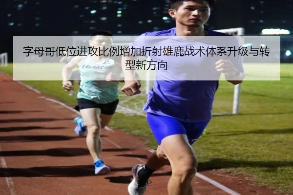 字母哥低位进攻比例增加折射雄鹿战术体系升级与转型新方向