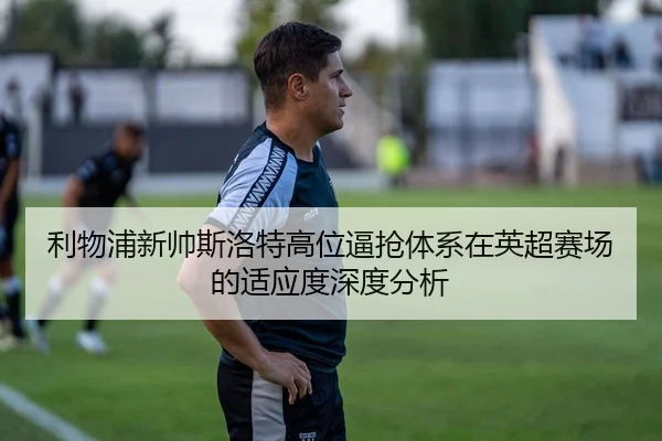 利物浦新帅斯洛特高位逼抢体系在英超赛场的适应度深度分析