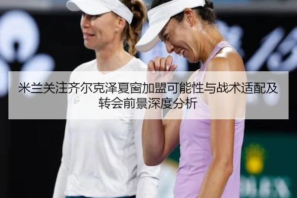 米兰关注齐尔克泽夏窗加盟可能性与战术适配及转会前景深度分析