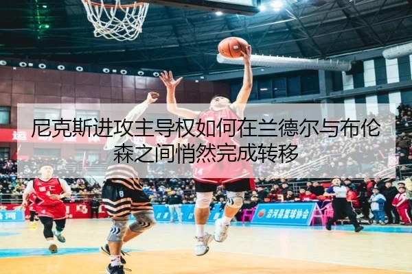 尼克斯进攻主导权如何在兰德尔与布伦森之间悄然完成转移 - kaiyun