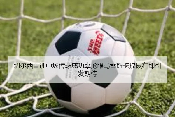 切尔西青训中场传球成功率抢眼马雷斯卡提拔在即引发期待 - kaiyun